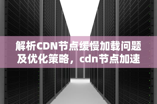 解析CDN节点缓慢加载问题及优化策略，cdn节点加速