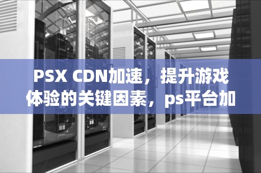 PSX CDN加速，提升游戏体验的关键因素，ps平台加速器