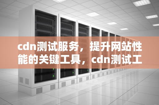 cdn测试服务，提升网站性能的关键工具，cdn测试工具
