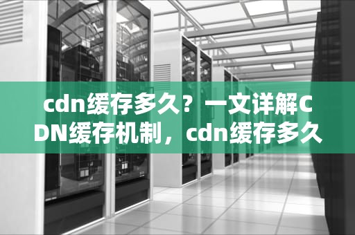 cdn缓存多久？一文详解CDN缓存机制，cdn缓存多久刷新一次