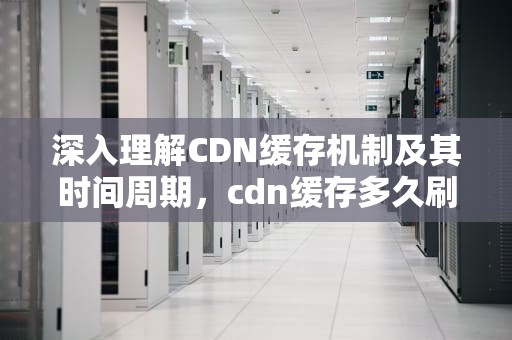 深入理解CDN缓存机制及其时间周期，cdn缓存多久刷新一次