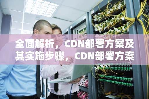全面解析，CDN部署方案及其实施步骤，CDN部署方案