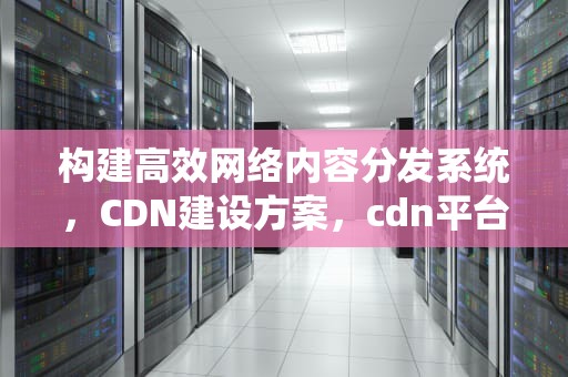 构建高效网络内容分发系统，CDN建设方案，cdn平台搭建