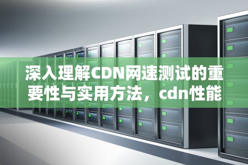 深入理解CDN网速测试的重要性与实用方法，cdn性能测试