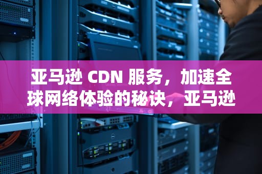亚马逊 CDN 服务，加速全球网络体验的秘诀，亚马逊cdn服务价格