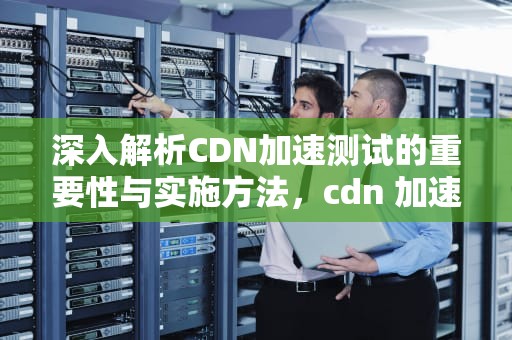 深入解析CDN加速测试的重要性与实施方法，cdn 加速