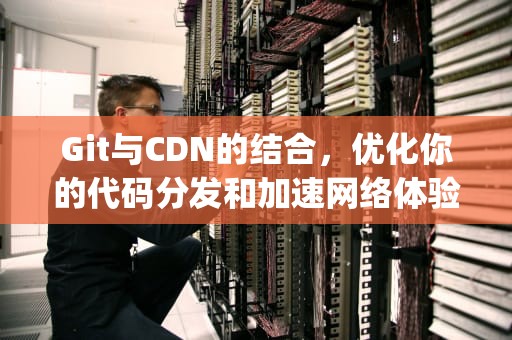 Git与CDN的结合，优化你的代码分发和加速网络体验，gitcdn