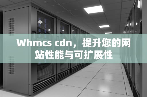 Whmcs cdn，提升您的网站性能与可扩展性