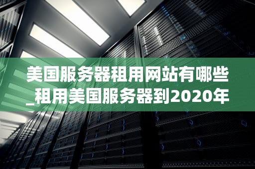 美国服务器租用网站有哪些_租用美国服务器到2020年_美国服务器租用网站全面指南