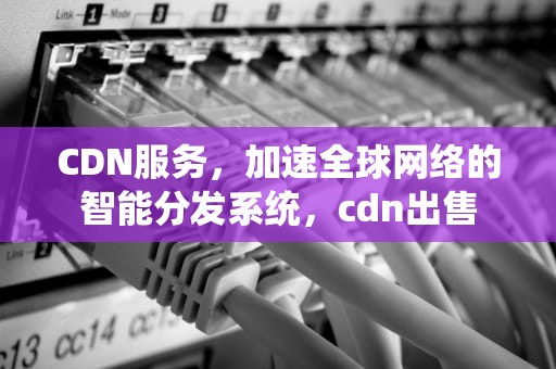 CDN服务，加速全球网络的智能分发系统，cdn出售