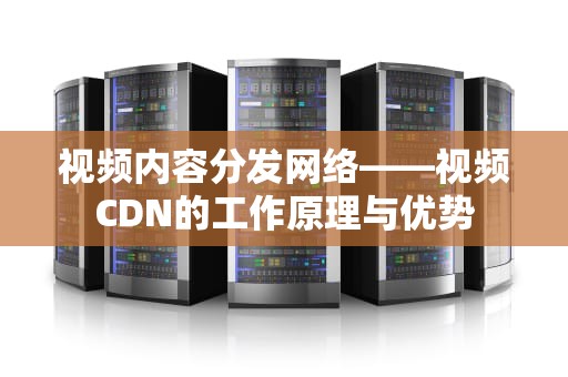 视频内容分发网络——视频CDN的工作原理与优势