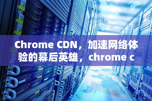 Chrome CDN，加速网络体验的幕后英雄，chrome cdn插件