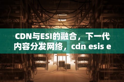 CDN与ESI的融合，下一代内容分发网络，cdn esis edu