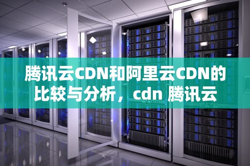腾讯云CDN和阿里云CDN的比较与分析，cdn 腾讯云