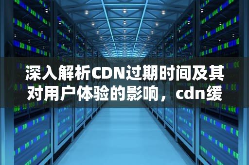 深入解析CDN过期时间及其对用户体验的影响，cdn缓存过期时间