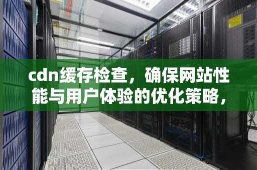 cdn缓存检查，确保网站性能与用户体验的优化策略，cdn缓存问题