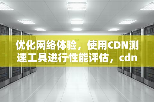 优化网络体验，使用CDN测速工具进行性能评估，cdn测试