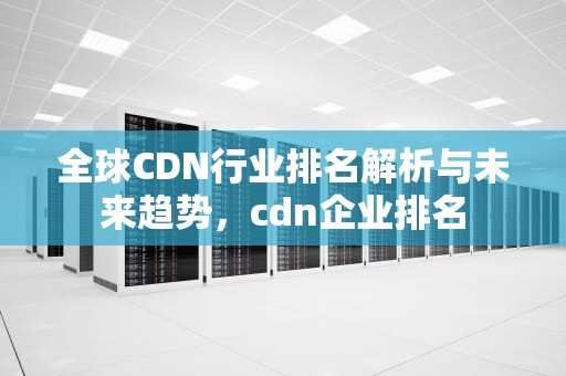 全球CDN行业排名解析与未来趋势，cdn企业排名