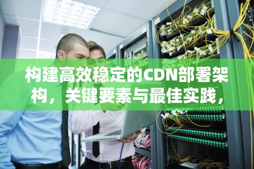 构建高效稳定的CDN部署架构，关键要素与最佳实践，cdn部署方案