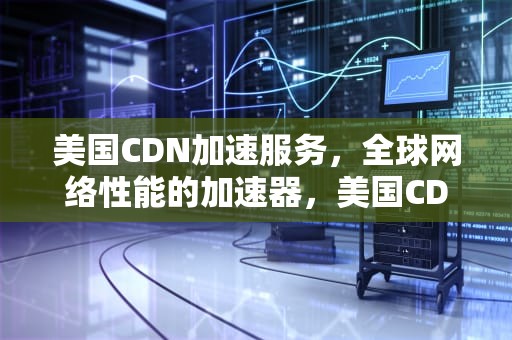 美国CDN加速服务，全球网络性能的加速器，美国CDN加速