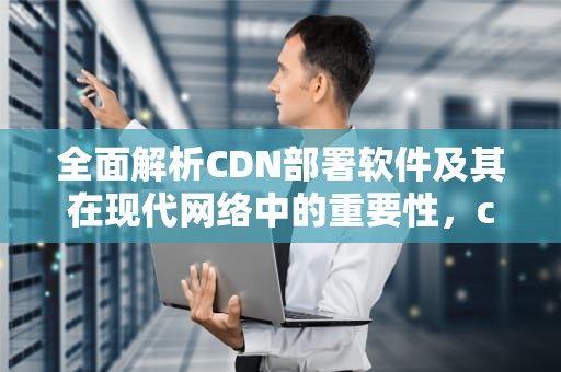全面解析CDN部署软件及其在现代网络中的重要性，cdn 部署