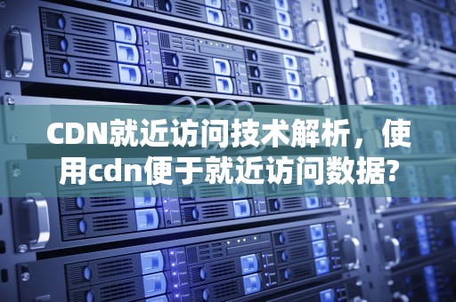 CDN就近访问技术解析，使用cdn便于就近访问数据?