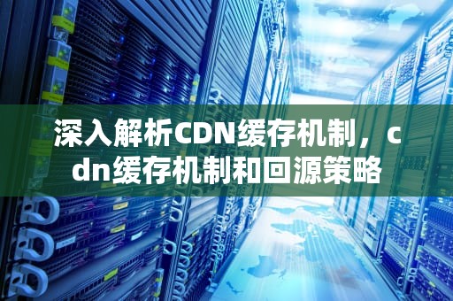 深入解析CDN缓存机制，cdn缓存机制和回源策略