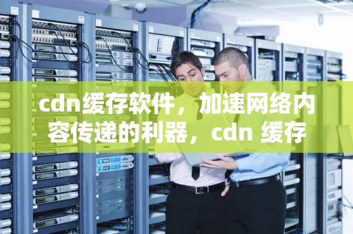 cdn缓存软件，加速网络内容传递的利器，cdn 缓存