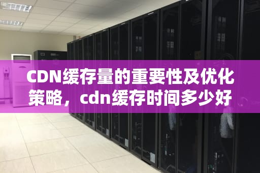 CDN缓存量的重要性及优化策略，cdn缓存时间多少好