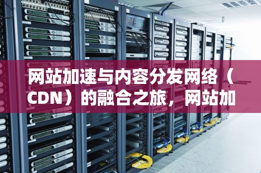 网站加速与内容分发网络（CDN）的融合之旅，网站加cdn有什么好处