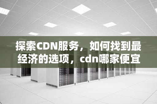 探索CDN服务，如何找到最经济的选项，cdn哪家便宜