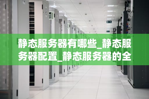 静态服务器有哪些_静态服务器配置_静态服务器的全面解析