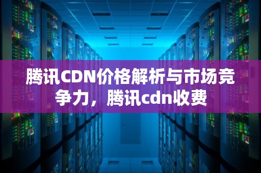 腾讯CDN价格解析与市场竞争力，腾讯cdn收费