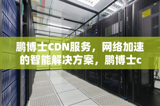 鹏博士CDN服务，网络加速的智能解决方案，鹏博士cdn