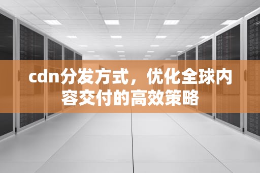 cdn分发方式，优化全球内容交付的高效策略