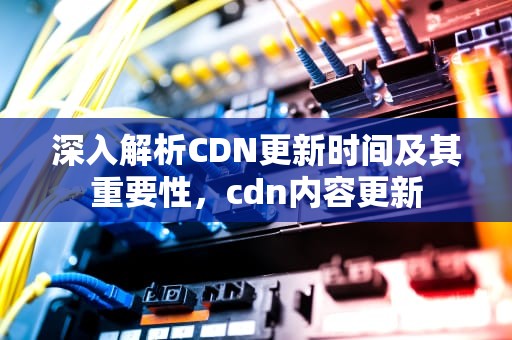 深入解析CDN更新时间及其重要性，cdn内容更新