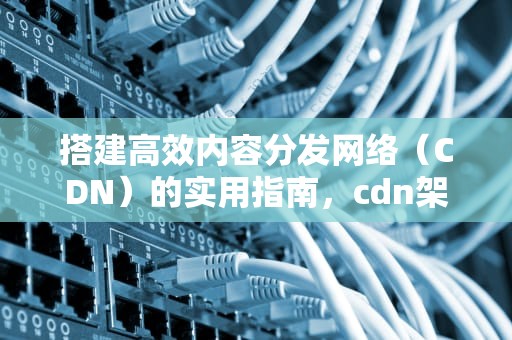 搭建高效内容分发网络（CDN）的实用指南，cdn架构搭建