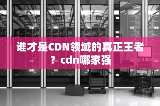 谁才是CDN领域的真正王者？cdn哪家强