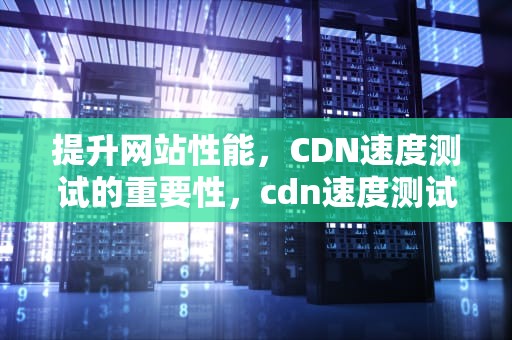 提升网站性能，CDN速度测试的重要性，cdn速度测试