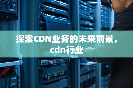 探索CDN业务的未来前景，cdn行业
