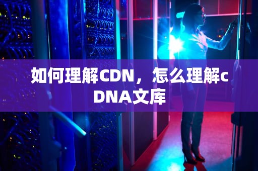 如何理解CDN，怎么理解cDNA文库