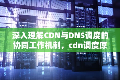 深入理解CDN与DNS调度的协同工作机制，cdn调度原理