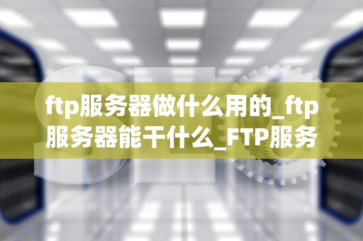 ftp服务器做什么用的_ftp服务器能干什么_FTP服务器的功能与应用