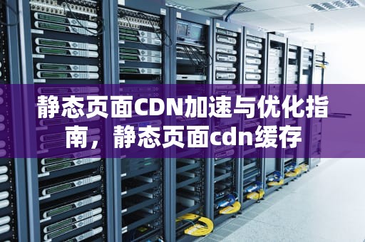 静态页面CDN加速与优化指南，静态页面cdn缓存