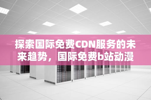 探索国际免费CDN服务的未来趋势，国际免费b站动漫