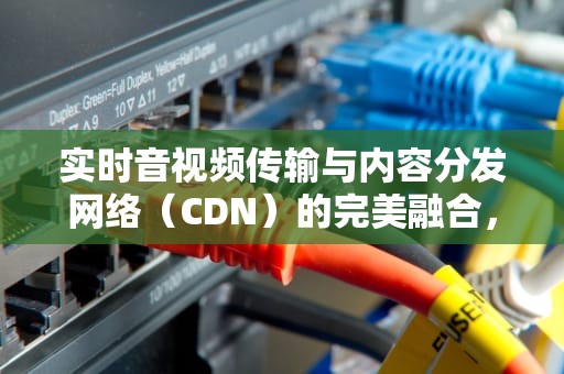 实时音视频传输与内容分发网络（CDN）的完美融合，分发网络cdn