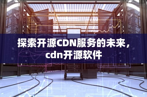 探索开源CDN服务的未来，cdn开源软件