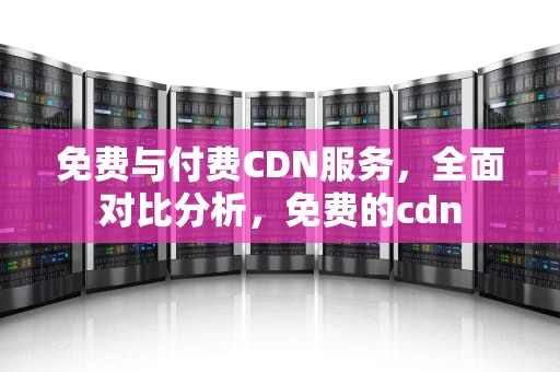 免费与付费CDN服务，全面对比分析，免费的cdn