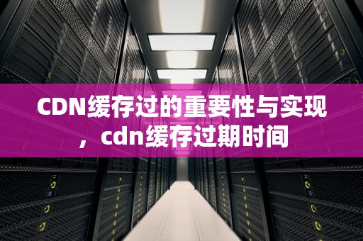 CDN缓存过的重要性与实现，cdn缓存过期时间