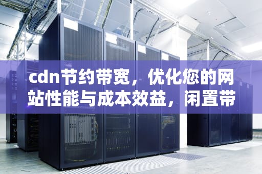 cdn节约带宽，优化您的网站性能与成本效益，闲置带宽cdn节点